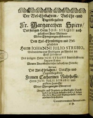 Der Wol-Ehrbahren/ Viel Ehr- und Tugendbegabten Fr. Margarethen Spiers/ Des seeligen Herrn Joh: Strubii nachgelassener Frau Wittwen/ Meiner Ehrengeneigten Gönnerinn/ Dem Wol-Ehrwürdigen und Wolgelahrten Herrn Johanni Julio Strubio, Wolverordnetem Predigern zu Almstet im Stifft Hildesheim/ Des seeligen Herrn Joh: Strubii hinterlassenem eintzigem Sohne [...] Der Wol-Ehrbahren/ Viel Ehr- und Tugendbegabten Frauen Catharinen Ruhrhoffs [...]