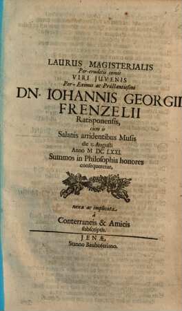 Laurus Magisterialis Per-eruditis comis Viri Juvenis ... Dn. Iohannis Georgii Frenzelii Ratisponensis, cùm is Salanis arridentibus Musis die 15. Augusti Anno M DC LXXI. Summos in Philosophia honores consequeretur