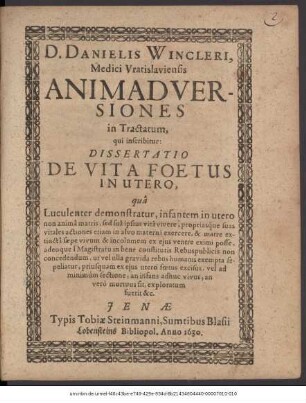 D. Danielis Wincleri, Medici Vratislaviensis Animadversiones in Tractatum, qui inscribitur: Dissertatio De Vita Foetus In Utero : qua Luculenter demonstratur, infantem in utero non anima matris, sed sua ipsius vita vivere, propriasque suas vitales actiones etiam in alvo materna exercere, & matre extincta saepe vivum & incolumem ex eius ventre eximi posse, adeoque a Magistratu in bene constitutis Rebuspublicis non concedendum, ut vel ulla gravida rebus humanis exempta sepeliatur, priusquam ex eius utero foetus excisus, vel ad minimum sectione, an infans adhuc vivus, an vero mortuus sit, exploratum fuerit &c.