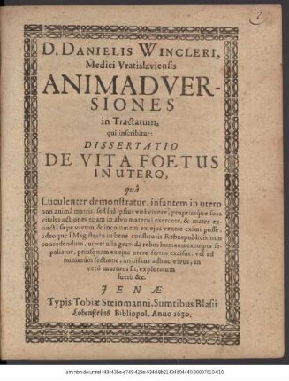 D. Danielis Wincleri, Medici Vratislaviensis Animadversiones in Tractatum, qui inscribitur: Dissertatio De Vita Foetus In Utero : qua Luculenter demonstratur, infantem in utero non anima matris, sed sua ipsius vita vivere, propriasque suas vitales actiones etiam in alvo materna exercere, & matre extincta saepe vivum & incolumem ex eius ventre eximi posse, adeoque a Magistratu in bene constitutis Rebuspublicis non concedendum, ut vel ulla gravida rebus humanis exempta sepeliatur, priusquam ex eius utero foetus excisus, vel ad minimum sectione, an infans adhuc vivus, an vero mortuus sit, exploratum fuerit &c.
