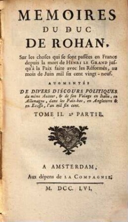 Mémoires Du Duc De Rohan, Sur les choses qui se sont passées en France depuis la mort de Henri Le Grand jusqu'à la Paix faite avec les Réformés, au mois de Juin mil six sent vingt-neuf : Augmentés De Divers Discours Politiques du même Auteur, & de son Voiage en Italie, en Allemagne, dans les Pais-bas, en Angleterre & en Ecosse, l'an mil six cent, Tome II.