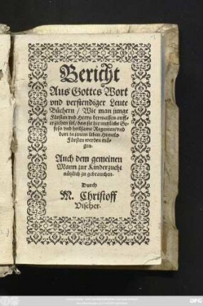 Bericht || Aus Gottes Wort || vnd verstendiger Leute || Büchern/ Wie man junge || Fürsten vnd Herrn dermassen auff=||erziehen sol/ das sie hie nutzliche Ge=||fess vnd heilsame Regenten/ vnd || dort in jenem leben Himels||Fürsten werden mö=||gen.|| ... Durch || M. Christoff || Vischer ||