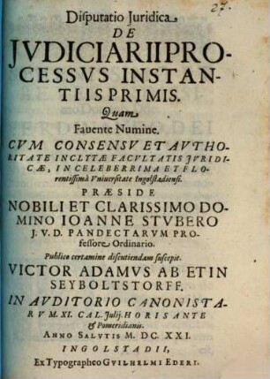 Disputatio Iuridica De Iudiciarii processus instantiis primis : quam favente numine cum concessu et authoritate inclytae facultatis juridicae, in celeberrima et florentissima Universitate Ingolstadiensi ... ; in Auditorio Canonistarum XI. Cal. Julij. Horis ante et pomeridianis. Anno Salutis M.DC.XXI.