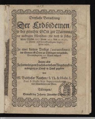 Dreyfache Betrachtung Der Erdbidemen, so der gerechte Gott zur Warnung der nichtigen Menschen (die doch so sicher leben, Psalm. 39.) Anno 1655. den 19. 20. 21. 22. Martij, (vnd hernach gefolgten Tagen) hören lassen : In einer kurtzen Predigt (extraordinariè) der Gemein Gottes zu Tübingen vorgestellt Donnerstags den 22. Martii besagten Jahrs