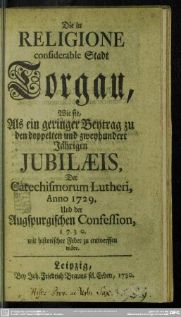 Die in Religione considerable Stadt Torgau, wie sie, Als ein geringer Beytrag zu den doppelten und zweyhundert Jährigen Jubilaeis, Der Catechismorum Lutheri, Anno 1729. Und der Augspurgischen Confession, 1730. mit historischer Feder zu entwerffen wäre