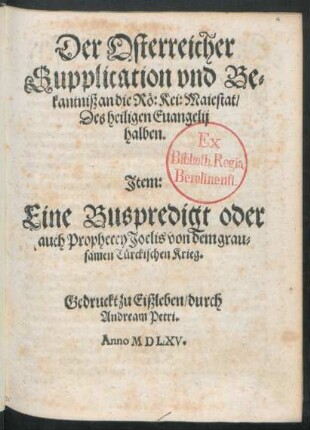 Der Osterreicher || Supplication vnd Be=||kantniß an die Rö: Kei: Maiestat/|| Des heiligen Euangelij || halben.|| Jtem:|| Eine Buspredigt oder || auch Prophecey Joelis von dem grau=||samen Türckischen Krieg.||