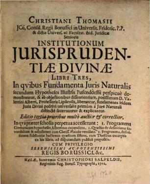 Christiani Thomasii JCti, Consil. Regii Borussi ion Universit. Frideric. P.P. & dictæ Univers. ac Facultat. ibid. Juridicæ Senioris Institutionum Jurisprudentiæ Divinae Libri Tres : In Qvibus Fundamenta Juris Natalis secundum Hypotheses Illustris Pufendorffi perspicue demonstrantur, & ab objecionibus dissentientium, potissimum D. Valentini Alberti, Professoris Lipsiensis ... explicantur