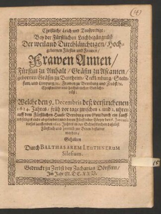 Christliche Leich- und Trostpredigt; Bey der Fürstlichen Leichbegängnüß Der ... Fürstin ... Frawen Annen/ Fürstin zu Anhalt/ Gräfin zu Ascanien/ gebornen Gräfin zu Bentheim/ Tecklenburg/ Steinfurt/ und Limpurg/ [et]c. Frawen zu Bernburg und Zerbst/ [et]c. ... : Welche den 9. Decembris deß verstrichenen 1624. Jahres/ früh vor tage zwischen 1. und 2. uhren auff dem Fürstlichen Hause Bernburg von Gott ... abgefordert/ und deren ... Cörper den 6. Ianuarii dieses lauffenden 1625. Jahres in der Schloßkirchen daselbst ... bestattet worden