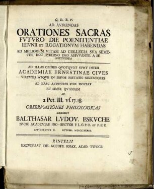Ad Audiendas Orationes Sacras Futuro Die Poenitentiae Ieiunii Et Rogationum Habendas Ad Meliorem Vitam Ad Collegia Sua Semestri Hoc Hyberno Deo Adiuvante A Se Instituenda : Ad Illas Omnes Quotquot Sunt Inter Academiae Ernestinae Cives Virtutis Atque In Deum Pietatis Sectatores Ad Haec Auditores Suos Invitat Et Simul Quasdam Ad 2 Pet. III. vs. 17. 18. Observationes Philologicas Exhibet Balthasar Ludov. Eskuche Nunc Academiae Pro-Rector P.L.G.P.O. Et P.E.R. Affigebatur D. Octobr. MDCCXXXIX.