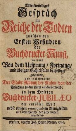 Merckwürdiges Gespräch im Reiche der Todten zwischen den Ersten Erfindern, der Buchdrucker-Kunst : worinne Von dem Ursprung, Fortgang, und übrigen Schicksalen derselben gehandelt ... in dem Dritten Buchdrucker-Jubilaeo ... mitgetheilet
