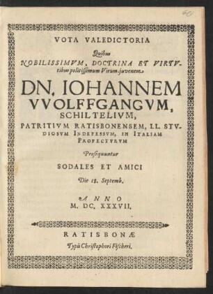 Vota Valedictoria Quibus Nobilissimum, Doctrina Et Virtutibus politissimum Virum-iuvenem Dn. Johannem Wolffgangum, Schiltelium, Patritium Ratisbonensem, LL. Studiosum Indefessum, In Italiam Profecturum Prosequuntur Sodales Et Amici Die 18. Septemb. Anno M.DC.XXXVII.