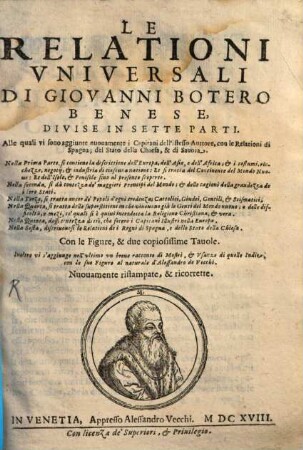 Le Relationi Vniversali Di Giovanni Botero Benese : Divise In Sette Parti. Alle quali vi sono aggiunte nuouamente i Capitani dell'istesso Auttore, con le Relationi di Spagna; del Stato della Chiesa, & di Sauoia ... Con le Figure, & due copiosissime Tauole. Inoltre vi s'aggiunge nell'vltimo un breue racconto di mostri, & Vsanze di quelle Indie, con le sue Figure al naturale d'Alessandro de Vecchi, 1