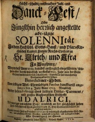 Höchst-schuldig vollbrachtes Jubl- und Danck-Fest, Oder Jüngsthin herzlich angestellte acht-tägige Solennität In dem Hochlöbl. Gotts-Hauß, und Pfarr-Kirchen deß Kayserl. Freyen Reichs-Closters zu St. Ulrich, und Afra In Augspurg : Wegen deß Anno 1012. daselbst anfänglich eingeführten, seithero aber durch würcklich verflossne 700. Jahr von der Güte Gottes mild-vätterlich erhaltenen, beynebens mit mancherley Benedeyung gesegneten heiligen Bededictiner-Orden. Von selbigen Wol-Ehrwürdigen Patribus danckbarist angefangen den 4. Iulii Anno 1712. Nemblich An der hohen Festivität ihres heiligen Titular-Patronens, und grossen Augspurgischen Bischoffs Udalrici, Nit weniger am achten Tag, nemblich an der gleichfahls hohen Fest-Gedächtnuß ihres glorwürdigen H. Ertz-Vatters Benedicti glücklichist vollendet, Sambt denen, Zeit währender Octav, preiß-würdigist abgestatteten Lob-Reden, und gehaltenen Gotts-Diensten, wahrhafft beschriben, und in Druck verfasset
