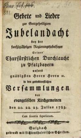 Gebete und Lieder zur Gottgeheiligten Jubelandacht bey der funfzigjährigen Regierungsjubelfeyer Seiner Churfürstlichen Durchlaucht zu Pfalzbayern unsers gnädigsten Herrn Herrn [et]c. in den gottesdienstlichen Versammlungen der evangelischen Kirchgemeinen den 20. 22. 23. Julius 1783