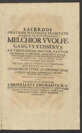 Sacerdos Oratione Mvltisqve Probitatis Exemplis Praestantissimvs Melchior Wolffgangvs Stisservs ... Die XVIII. Aprilis Honesto Ac Christiano Ritv Sepvlcro Mandatvr Qvamobrem Cives Academiae Qvoscvmqve Ad Has Exseqvias Digne Condecorandas Officiose Ac Perhvmaniter Invitat Fridericianae Prorecor Christianvs Thomasivs Ict. ...