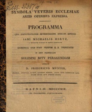 Symbola veteris ecclesiae artis operibus expressa : programma quo inaugurationem reverendissimi episcopi Ripensis Iani Michaelis Hertz S. Theologiae Doctoris et Equitis Danebrogici Dominica XXII post festum S. S. Trinitatis in aede Fridericana solemni ritu peragendam indidit D. Fridericus Münter, Selandiae, ordinumque regiorum equestrium episcopus ...