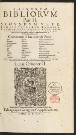 SACRORVM || BIBLIORVM || Pars II.|| SECVNDVM VETE-||REM SEV VVLGATAM TRANSLA-||TIONEM, AD FONTES HEBRAICI TEXTVS EMEN-||DATA: ET BREVI AC PERSPICVA EXPLICA-||tione illustrata: insertis etiam praecipuis Locis Communibus, in || lectione sacra obseruandis.|| ... ADIVNCTA SVNT ETIAM SINGVLIS CAPITIBVS ARGV=||menta, adiecto rerum & verborum ... Indice ... || Lucas Osiander D.||