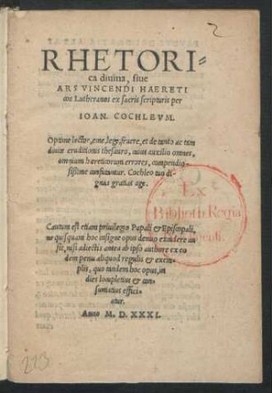 RHETORI=||ca diuina, siue || ARS VINCENDI HAERETI||cos Lutheranos ex sacris scripturis per || IOAN. COCHLEVM.|| Optime lector, eme, lege, fruere, et de tanto ac tam || diuite eruditionis thesauro, cuius auxilio omnes,|| omnium haereticorum errores, compendio-||sißime confutantur. Cochleo tuo di-||gnas gratias age.|| Cautum est etiam priuilegio Papali et Episcopali,|| ne quisquam hoc insigne opus denuo excudere au||sit ... ||