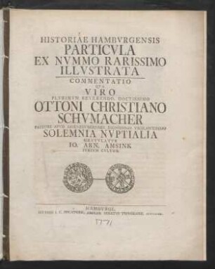 Historiae Hambvrgensis Particvla Ex Nvmmo Rarissimo Illvstrata : Commentatio Qva Viro Plvrimvm Reverendo, Doctissimo Ottoni Christiano Schvmacher Pastori Apvd Hornebvrgenses Dignissimo Vigilantissmo Solemnia Nvptialia Gratvlatvr Io. Arn. Amsink Ivrivm Cvltor