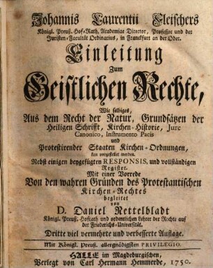 Johannis Laurentii Fleischers Königl. Preuß. Hof-Rath, Academiæ Director, Professor und der Juristen-Facultät Ordinarius, in Franckfurt an der Oder. Einleitung Zum Geistlichen Rechte, Wie selbiges, Aus dem Recht der Natur, Grundsätzen der Heiligen Schrifft, Kirchen-Historie, Jure Canonico, Instrumento Pacis und Protestirender Staaten Kirchen-Ordnungen, kan vorgestellet werden : Nebst einigen beygefügten Responsis, und vollständigen Register. Mit einer Vorrede Von den wahren Gründen des Protestantischen Kirchen-Rechtes begleitet von D. Daniel. Nettelbladt Königl. Preuß. Hofrath und ordentlichen Lehrer der Rechte auf der Friederichs-Universität