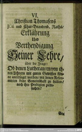 VI. Christian Thomasens ICti und Chur-Brandenb. Raths-Erklährung Und Vertheydigung Seiner Ehre, über die Frage: Ob denen Lutheranern von ihren Lehrern mit guten Gewissen könne untersaget werden, mit denen Reformirten keine Gemeinschaft zu halten, noch ihre Predigten zu besuchen?