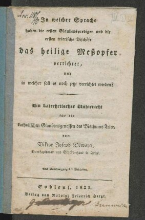 In welcher Sprache haben die ersten Glaubensprediger und die ersten trierische[n] Bischöfe das heilige Meßopfer verrichtet, und in welcher soll es noch jetzt verrichtet werden? : Ein katechetischer Unterricht für die katholischen Glaubensgenossen des Bisthums Trier