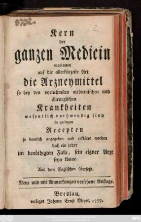 Kern der ganzen Medicin : worinnen auf die allerkürzeste Art die Arzneymittel so bey den vornehmsten medicinischen und chirurgischen Krankheiten wesentlich nothwendig sind, in geringen Recepten so deutlich angegeben und erkläret werden daß ein jeder im benöthigten Falle, sein eigener Arzt seyn könnte ; Aus dem Englischen übersetzt.