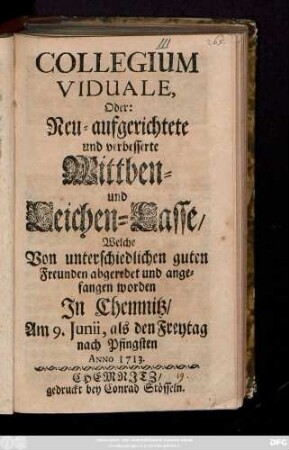 Collegium Viduale oder Neu-aufgerichtete und verbesserte Wittben- und Leichen-Casse, Welche Von unterschiedlichen guten Freunden abgeredet und angefangen worden In Chemnitz, Am 9. Junii, als den Freytag nach Pfingsten Anno 1713.