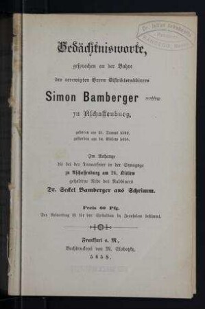 Gedächtnisworte, gesprochen an der Bahre des verewigten Herrn Distriktsrabbiners Simon Bamberger zu Aschaffenburg, geboren am 21. Tamus 5592 [1832], gestorben am 14. Kislew 5658 [1897] : im Anhange die bei der Trauerfeier in der Synagoge zu Aschaffenburg am 24. Kislew gehaltene Rede des Rabbiners Dr. Seckel Bamberger aus Schrimm / [M. L. Bamberger... et al.]