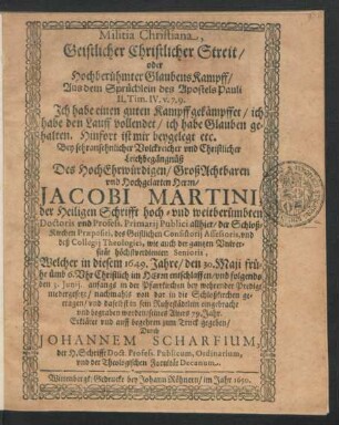 Militia Christiana, Geistlicher Christlicher Streit/ oder Hochberühmter GlaubensKampff : Aus dem Sprüchlein des Apostels Pauli II. Tim. IV. v. 7. 9. Ich habe einen guten Kampff gekämpffet/ ich habe den Lauff vollendet/ ich habe Glauben gehalten. Hinfort ist mir beygelegt etc. Bey ... Leichbegängnüß Des ... Herrn Jacobi Martini, der Heiligen Schrifft hoch- und weitberümbten Doctoris und Profess. Primarii Publici allhier ... Welcher in diesem 1649. Jahre/ den 30. Maii ... entschlaffen/ und folgends den 3. Iunii ... begraben worden/ seines Alters 79. Jahr. Erkläret ...