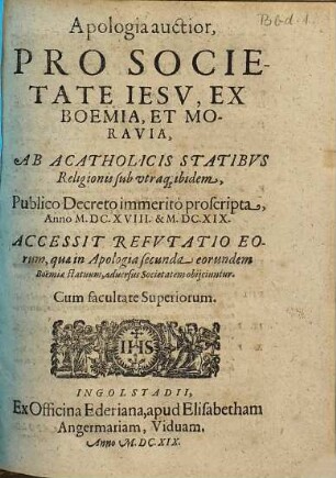 Apologia auctior Pro Societate Iesv, Ex Boemia, Et Moravia, Ab Acatholicis Statibvs Religionis sub utraq[ue] ibidem, Publico Decreto immeritò proscripta, Anno M.DC. XVIII. & M.DC.XIX. : Accessit Refvtatio Eorum, quae in Apologia secunda eorundem Boëmiae statuum, aduersus Societatem obijciuntur