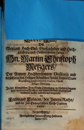 Seinen entzogenen besten Trost Durch die Unlängst empfangene Trauer-Post, Deß Plötzlich-schmertzlichen doch seeligen Abscheidens Seines einig-geliebten Herrn Vatters, (Tit.) Hn. Martin Christoph Metzgers ... eines Wollöbl. Collegii Medici zu Regenspurg wolansehnlichen Decani und Senioris ... Wolte Mit nechstfolgenden eilfertigen Reimen ängstiglich beklagen, Dessen ... Sohn, Joh. Ehrenreich Metzger, Phil. & Jur. Stud. auf der Universität Altdorf ...