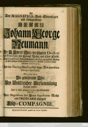 Als Dem Magnifico, Hoch-Ehrwürdigen und Hochgelahrten Herrn Johann George Neumann, Der H. Schrift Weit-berühmten Doctori und Prof. Publ. des Königl. Pohln. und Chur-Fürstl. Sächs. Consistorii ... Assessori ... Und der Theologischen Facultät itziger Zeit gewesenen Decano Spectabili, Den 15. Sept. 1709. Die gebührende Ehre Bey Volckreicher Versammlung bezeuget wurde, Legte in diesen geringen Carmine Ihre Schuldigkeit hiebey ab Ihrer Magnificenz des Herrn Appellation-Raths und Ordinarii Bergers Tisch-Compagnie