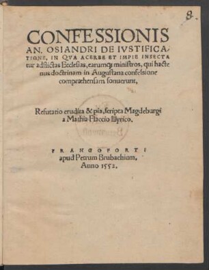 CONFESSIONIS || AN. OSIANDRI DE IVSTIFICA/||TIONE, IN QVA ACERBE ET IMPIE INSECTA||tur adflictas Ecclesias, earum#[que] ministros, qui hacte||nus doctrinam in Augustana confessione || compraehensam sonuerunt,|| Refutatio erudita & pia, scripta Magdeburgi || a Mathia Flaccio Illyrico.||