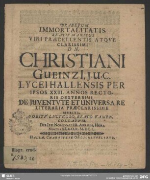 Brabejum Immortalitatis. Beatis Manibus Viri Praecellentis Atqve Clarissimi Dn. Christiani Gueinzi[i], J. U. C. Lycei Hallensis Per Ipsos XXIII. Annos Rectoris Dexterrimi, De Juventvte Et Universare Literaria Praeclarissime Meriti. Obitv Lvctvoso, Beato Tamen, Collatvm : Die Ipsi Nominali III. Aprilis ... A.O.R. M.DC. L.