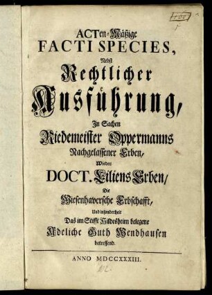 Acten-Mäßige Facti Species, Nebst Rechtlicher Ausführung, In Sachen Riedemeister Oppermanns Nachgelassener Erben, Wieder Doct. Liliens Erben, Die Wiesenhaversche Erbschafft, Und insonderheit Das im Stifft Hildesheim belegene Adeliche Guth Wendhausen betreffend.