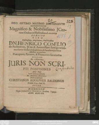 Deo Optimo Maximo Fortunante Consentiente Magnifico & Nobilissimo ICtorum Ordine in Illustrissima Leucorea Praeside Viro ... Dn. Henrico Coselio de Pezlinovez ... Ex Materia Iuris Non Scripti Positiones Ad d. Maii ... Publice defendet Christianus Adolphus Balduinus Nobil. Cor. Caes. P. Autor