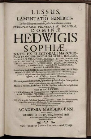 Lessus, Sive Lamentatio Funebris, Ob Luctuosissimum non minus, quam beatissimum obitum Serenissimae Principis ... Hedwigis Sophiae, Natae Ex Electorali Marchionum Brandenburgicorum Stirpe ... Anno huius seculi XXIII. Berolini felicissime in lucem editae; ... Cum ea iubentibus fatis, Anno MDCLXXXIII. XVI. Cal. Iulii in arce sua Schmalcaldica, inter amplexus & preces Serenissimorum Filiorum Principum, maximo sui bonis omnibus, Agnatis inprimis & Subditis, relicto desiderio, humanis erepta; XV. Cal. Augusti Cassellis ad Templum Cathedrale ... componeretur; Pro eo ac debuit serio devcoteque edita ab Academia Marburgensi