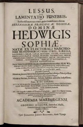 Lessus, Sive Lamentatio Funebris, Ob Luctuosissimum non minus, quam beatissimum obitum Serenissimae Principis ... Hedwigis Sophiae, Natae Ex Electorali Marchionum Brandenburgicorum Stirpe ... Anno huius seculi XXIII. Berolini felicissime in lucem editae; ... Cum ea iubentibus fatis, Anno MDCLXXXIII. XVI. Cal. Iulii in arce sua Schmalcaldica, inter amplexus & preces Serenissimorum Filiorum Principum, maximo sui bonis omnibus, Agnatis inprimis & Subditis, relicto desiderio, humanis erepta; XV. Cal. Augusti Cassellis ad Templum Cathedrale ... componeretur; Pro eo ac debuit serio devcoteque edita ab Academia Marburgensi