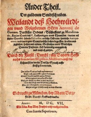 ... Theil, Der guldenen Sendtschreiben, Weilandt deß Hochwürdigen vnnd Wolgebornen Herrn Antonij de Gueuara, Parfüsser Ordens, Bischoffens zu Mondonedo, Keysers Caroli deß V. Hoffpredigers vnd Chronisten : darinn vil schöne Tractätl, subtile Discursen, artliche Historien, herrliche Antiquiteten, vnd lauter gute Exemplarische sachen begriffen, so allen vnd jeglichen, hohen vnd nidern, Geistlichen vnd Weltlichen Standts Personen, fast kurtzweilig, annemblich vnnd nutzlich zulesen, 2