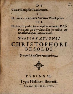 De Verae Philosophiae Fundamento, II. De Studio Liberalium Artium & Philosophiae, III. De Encyclopaedia, seu complexu omnium Disciplinarum. Ac de vulgari illo Proverbio: In omnibus aliquid, in toto nihil; Dissertationes Christophori Besoldi. Ex repetita eiusdem recognitione