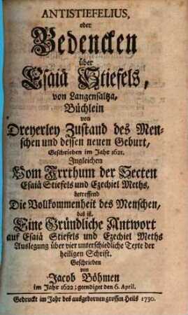 Theosophia Revelata. Das ist: Alle Göttliche Schriften des Gottseligen und Hocherleuchteten Deutschen Theosophi Jacob Böhmens : Darin die allertieffesten Geheimnisse Gottes und seines Wesens; der ewigen und zeitlichen Natur und Creatur; Schöpfung der Engel und ihrer Hierarchien; des Falles Lucifers und seiner Legionen; ..., 11. Antistiefelius, oder Bedencken über Esaiä Stiefels, von Langensaltza, Büchlein von Dreyerley Zustand des Menschen und dessen neuen Geburt : Geschrieben im Jahr 1621. Ingleichen Vom Irrthum des Secten Esaiä Stiefels und Ezechiel Meths, betreffend Die Vollkommenheit des Menschen, das ist, Eine Gründliche Antwort auf Esaiä Stiefels und Ezechiel Meths ...