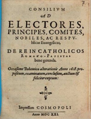 Consilium Ad Electores, Principes, Comites, Nobiles, Ac Respublicas Evangelicas, De Re In Catholicos Romano-Papistas bene gerenda : Occasione Bohemicae alterationis Anno 1618. propositum, examinatum, conclusum, auctum & feliciter coeptum