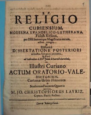 Religio Curiensium, Moderna Evangelico-Lutherana, Fide & Ritibus, per Dei Summique Magistratus curam, adhuc integra, & Historica Dissertatione Posteriori ad nostra Tempora perducta. Qua ipsa ad habendum d. XV. Iunii, a Sacris Matutinis, in Illustri Curiano Actum Oratorio-Valedictorium, Curianae Urbis Primores & Studiorum Fautores Quosvis invitat M. Jo. Christophorus Layriz, Gymn. Patrii Rector : [... PP. Dom. III. Trin. A. MDCLXXXVII.]