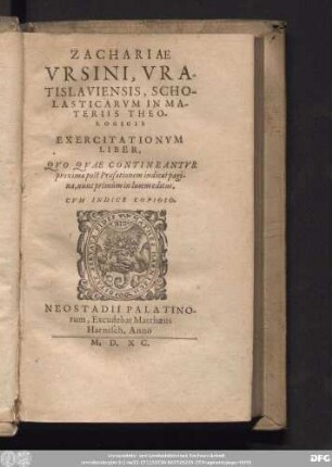 ZACHARIAE || VRSINI, VRA-||TISLAVIENSIS, SCHO-||LASTICARVM IN MA-||TERIIS THEO-||LOGICIS || EXERCITATIONVM || LIBER,|| QVO QVAE CONTINEANTVR || proxima post Praefationem indicat pagi-||na, nunc primùm in lucem editus,|| CVM INDICE COPIOSO.||[Hrsg. v. (Iohannes Vrsinus ... ||)]