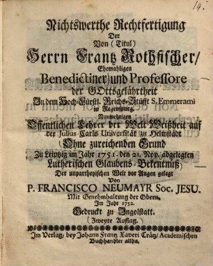 Nichtswerthe Rechtfertigung Der Von (Titul) Herrn Frantz Rothfischer, Ehemahligen Benedictiner und Professore der Gottsgelährtheit In dem Hoch-Fürstl. Reichs-Stüfft S. Emmerami in Regenspurg Nunmehrigen Offentlichen Lehrer der Welt-Weißheit auf der Julius-Carls Universität zu Helmstädt Ohne zureichenden Grund Zu Leipzig im Jahr 1751. den 21. Nov. abgelegten Lutherischen Glaubens-Bekentnüß