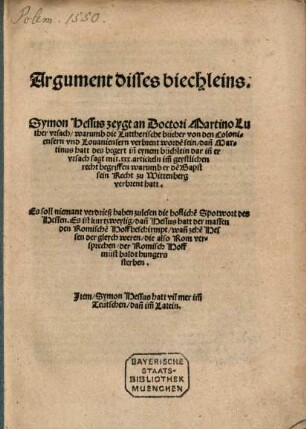 Argument dises biechleins: Symon Hessus zeygt an Doctori Martino Luther vrsach, warumb die Lutherische bücher von den Coloniensern vnd Louaniensern verbrent worde[n] sein, dan[n] Martinus hatt des begert in einem büchlein darin[n] er vrsach sagt ... warumb er de[m] Bapst sein Recht zu Wittenberg verbrent hatt : Es soll niemant verdrieß haben zulesen die hoffliche[n] Spottwort ... Item, Symon Hessus hatt vil mehr im[m] Teütschen, dan[n] im[m] Latein