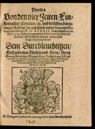 Practica || Von den vier Zeiten/ Fin=||sternussen/ Cometen/ etc. vnd derselben bedeu=||tungen/ Auff das Jar nach Christi ... || Geburt M.D.LXXXII ... || auff das kürtzst beschriben/ vnd ... || dedicirt || ... Herrn || Georgen Friderichen/ Marggraffen zu Brandenburg ... || Durch || M. Georgium Caesium Rotenburgensem, jtzt zu Burcbernheim.||