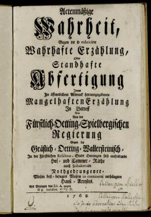 Actenmäßige Wahrheit, Gegen die so rubricirte Wahrhafte Erzählung, Oder Standhafte Abfertigung Jener In öffentlichem Abdruck herausgegebenen Mangelhaften Erzählung In Betreff Des Von der Fürstlich-Oetting-Spielbergischen Regierung Gegen die Gräflich-Oetting-Wallersteinisch- In der Fürstlichen Residenz-Stadt Oettingen sich enthaltende Hof- und Cammer-Räthe auch subalternen Nothgedrungener- Mithin best-befugter Maßen in continenti verhängten Hauß-Arrestes : Mit Beylagen von Lit. A. usque G g. inclusive ...