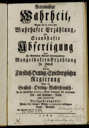 Actenmäßige Wahrheit, Gegen die so rubricirte Wahrhafte Erzählung, Oder Standhafte Abfertigung Jener In öffentlichem Abdruck herausgegebenen Mangelhaften Erzählung In Betreff Des Von der Fürstlich-Oetting-Spielbergischen Regierung Gegen die Gräflich-Oetting-Wallersteinisch- In der Fürstlichen Residenz-Stadt Oettingen sich enthaltende Hof- und Cammer-Räthe auch subalternen Nothgedrungener- Mithin best-befugter Maßen in continenti verhängten Hauß-Arrestes : Mit Beylagen von Lit. A. usque G g. inclusive ...